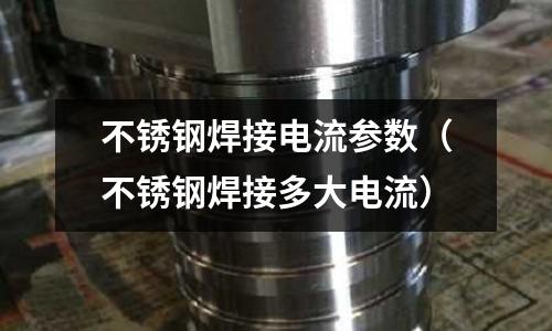 不銹鋼焊接電流參數(shù)(不銹鋼焊接多大電流)
