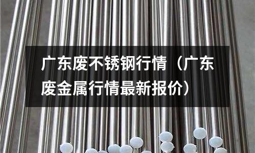 廣東廢不銹鋼行情(廣東廢金屬行情最新報價)