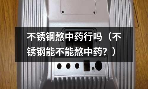 不銹鋼熬中藥行嗎(不銹鋼能不能熬中藥?)