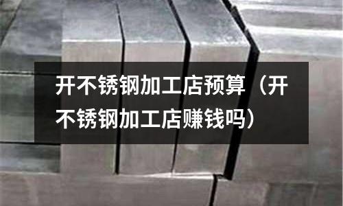 開不銹鋼加工店預(yù)算（開不銹鋼加工店賺錢嗎）