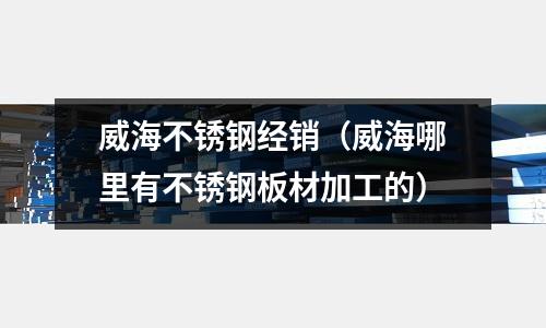 威海不銹鋼經銷(威海哪里有不銹鋼板材加工的)