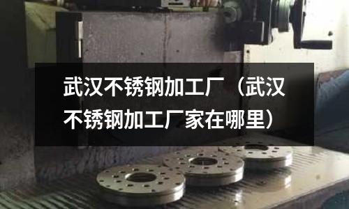 武漢不銹鋼加工廠（武漢不銹鋼加工廠家在哪里）