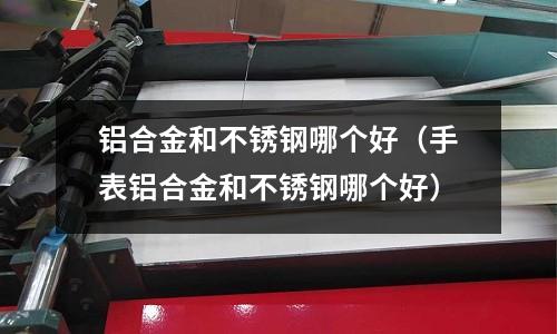 鋁合金和不銹鋼哪個好（手表鋁合金和不銹鋼哪個好）