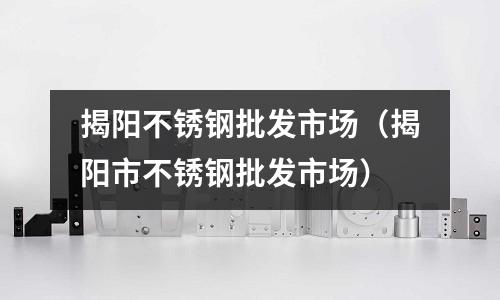 揭陽不銹鋼批發(fā)市場(揭陽市不銹鋼批發(fā)市場)