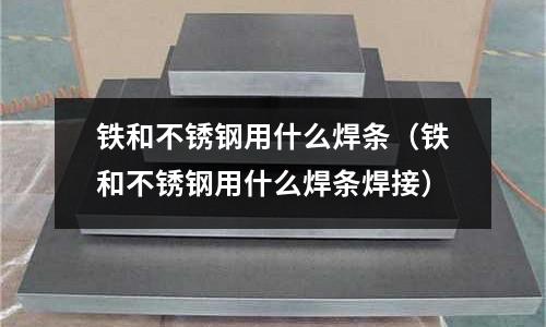 鐵和不銹鋼用什么焊條(鐵和不銹鋼用什么焊條焊接)