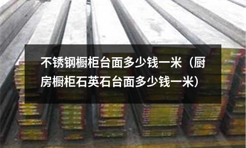不銹鋼櫥柜臺面多少錢一米(廚房櫥柜石英石臺面多少錢一米)