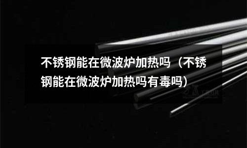 不銹鋼能在微波爐加熱嗎(不銹鋼能在微波爐加熱嗎有毒嗎)