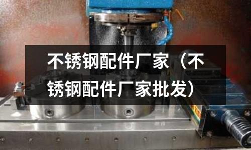 不銹鋼配件廠家（不銹鋼配件廠家批發）