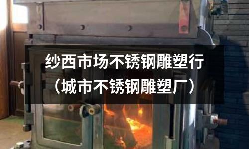 紗西市場不銹鋼雕塑行（城市不銹鋼雕塑廠）