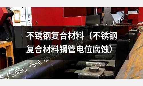 不銹鋼復合材料（不銹鋼復合材料鋼管電位腐蝕）