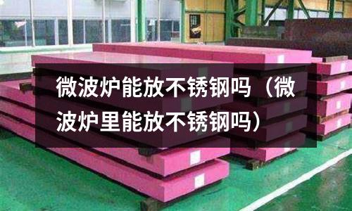 微波爐能放不銹鋼嗎(微波爐里能放不銹鋼嗎)