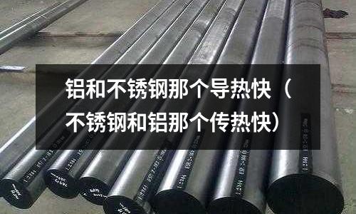 鋁和不銹鋼那個導熱快(不銹鋼和鋁那個傳熱快)