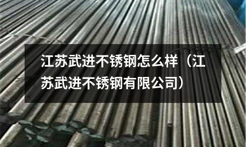 江蘇武進不銹鋼怎么樣(江蘇武進不銹鋼有限公司)