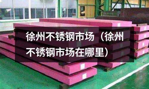 徐州不銹鋼市場(徐州不銹鋼市場在哪里)