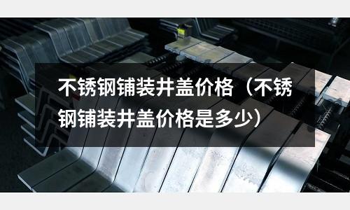 不銹鋼鋪裝井蓋價格（不銹鋼鋪裝井蓋價格是多少）