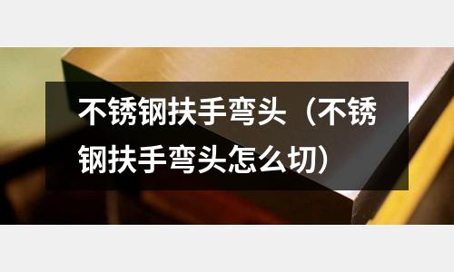 不銹鋼扶手彎頭（不銹鋼扶手彎頭怎么切）