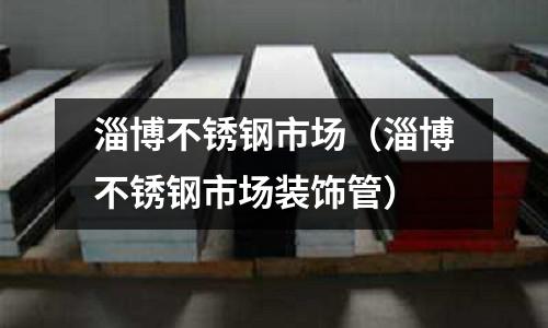 淄博不銹鋼市場(淄博不銹鋼市場裝飾管)