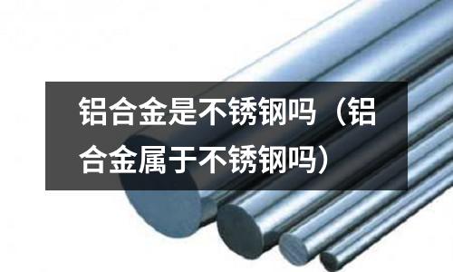 鋁合金是不銹鋼嗎(鋁合金屬于不銹鋼嗎)