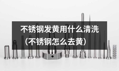 不銹鋼發黃用什么清洗(不銹鋼怎么去黃)