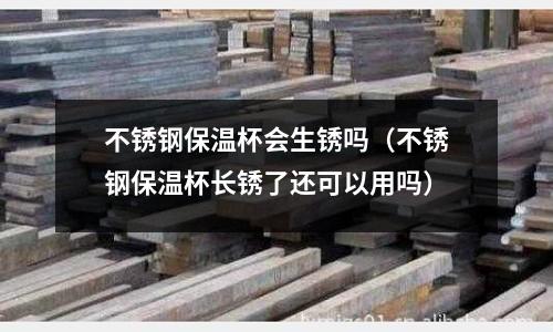 不銹鋼保溫杯會生銹嗎(不銹鋼保溫杯長銹了還可以用嗎)