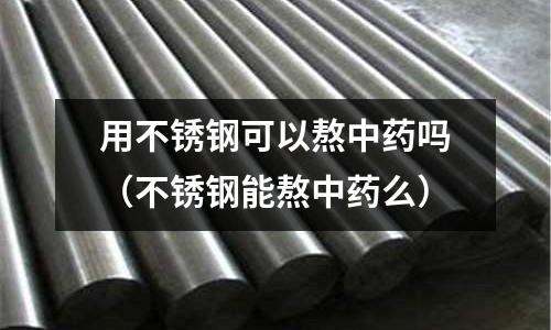 用不銹鋼可以熬中藥嗎(不銹鋼能熬中藥么)