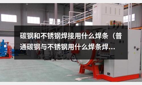 碳鋼和不銹鋼焊接用什么焊條(普通碳鋼與不銹鋼用什么焊條焊接)