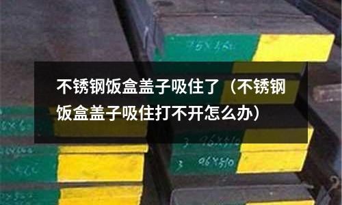 不銹鋼飯盒蓋子吸住了(不銹鋼飯盒蓋子吸住打不開怎么辦)