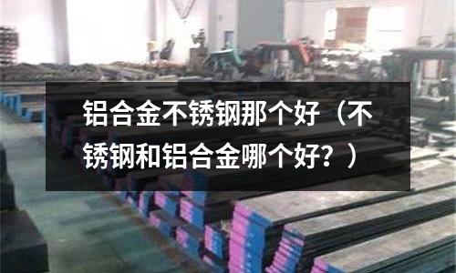 鋁合金不銹鋼那個好（不銹鋼和鋁合金哪個好？）