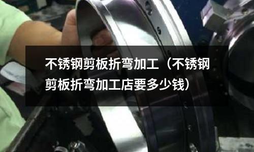 不銹鋼剪板折彎加工(不銹鋼剪板折彎加工店要多少錢)