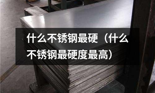 什么不銹鋼最硬(什么不銹鋼最硬度最高)