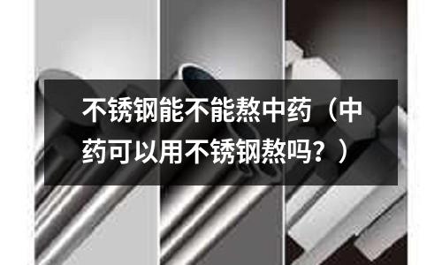 不銹鋼能不能熬中藥(中藥可以用不銹鋼熬嗎?)