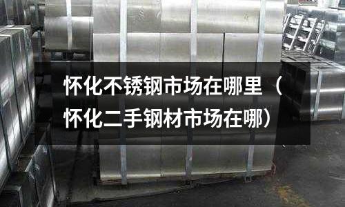懷化不銹鋼市場在哪里(懷化二手鋼材市場在哪)