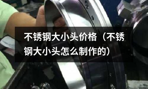 不銹鋼大小頭價格（不銹鋼大小頭怎么制作的）