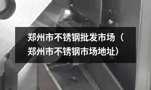 鄭州市不銹鋼批發市場（鄭州市不銹鋼市場地址）