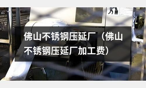 佛山不銹鋼壓延廠(佛山不銹鋼壓延廠加工費)