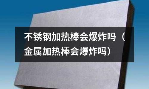 不銹鋼加熱棒會爆炸嗎(金屬加熱棒會爆炸嗎)