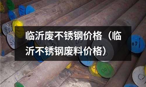 臨沂廢不銹鋼價格(臨沂不銹鋼廢料價格)