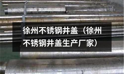 徐州不銹鋼井蓋（徐州不銹鋼井蓋生產廠家）
