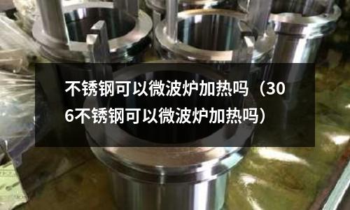 不銹鋼可以微波爐加熱嗎（306不銹鋼可以微波爐加熱嗎）