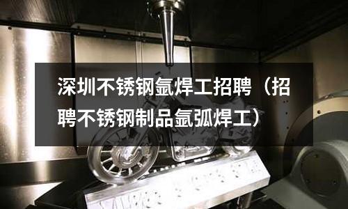 深圳不銹鋼氬焊工招聘(招聘不銹鋼制品氬弧焊工)