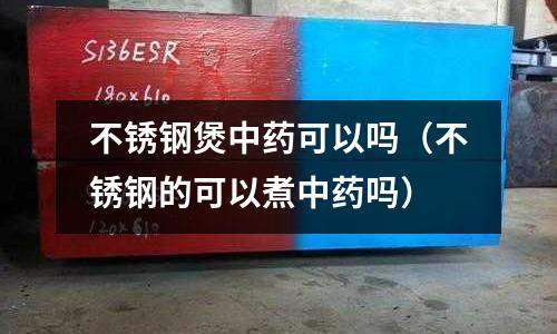 不銹鋼煲中藥可以嗎（不銹鋼的可以煮中藥嗎）