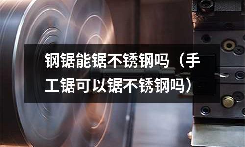 鋼鋸能鋸不銹鋼嗎(手工鋸可以鋸不銹鋼嗎)