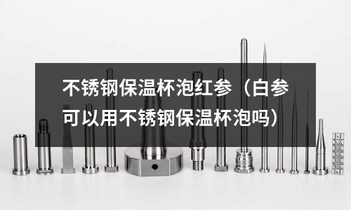 不銹鋼保溫杯泡紅參（白參可以用不銹鋼保溫杯泡嗎）