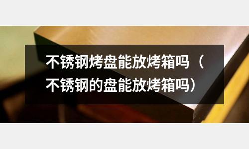 不銹鋼烤盤能放烤箱嗎(不銹鋼的盤能放烤箱嗎)