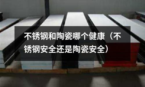 不銹鋼和陶瓷哪個(gè)健康(不銹鋼安全還是陶瓷安全)