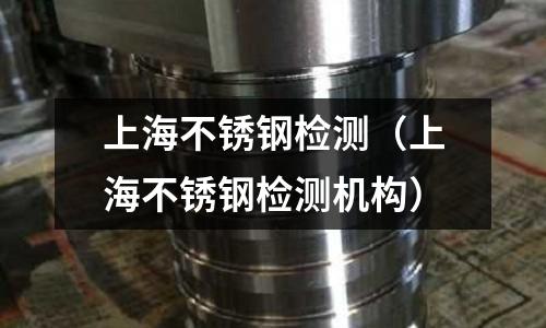 上海不銹鋼檢測(上海不銹鋼檢測機構)