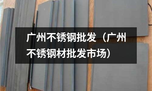 廣州不銹鋼批發(廣州不銹鋼材批發市場)