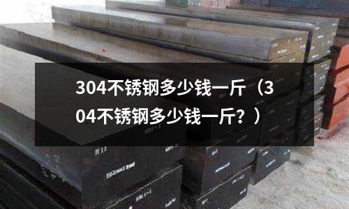 304不銹鋼多少錢一斤(304不銹鋼多少錢一斤?)