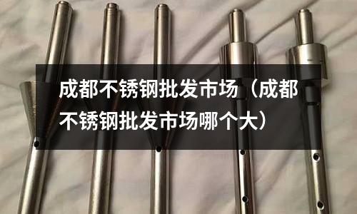 成都不銹鋼批發(fā)市場(成都不銹鋼批發(fā)市場哪個大)