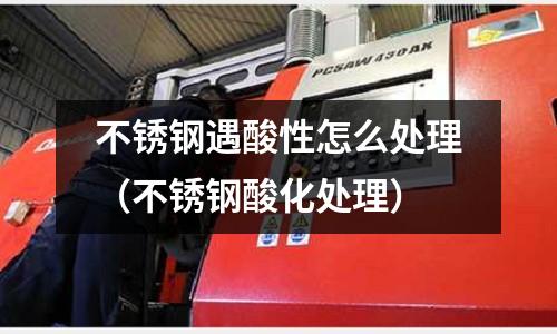 不銹鋼遇酸性怎么處理(不銹鋼酸化處理)